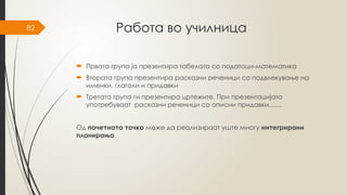 82 Работа во училница
 Првата група ја презентира табелата со податоци-математика
 Втората група презентира расказни реченици со подвлекување на
именки, глаголи и придавки
 Третата група ги презентира цртежите. При презентацијата
употребуваат расказни реченици со описни придавки.......
Од почетната точка може да реализираат уште многу интегрирани
планирања
 