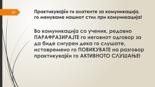 89 Практикувајќи ги алатките за комуникација,
го менуваме нашиот стил при комуникација!
Во комуникација со ученик, редовно
ПАРАФРАЗИРАЈТЕ го неговиот одговор за
да биде сигурен дека го слушате,
истовремено го ПОВИКУВАТЕ на разговор
практикувајќи го АКТИВНОТО СЛУШАЊЕ!
 