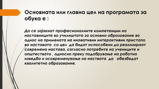 Основната или главна цел на програмата за
обука е :
Да се зајакнат професионалните компетенции на
наставниците во училиштата за основно образование во
однос на примената на иновативни интерактивни пристапо
во наставата со цел да бидат оспособени да реализираат
современа настава, согласно потребите на учениците и
општеството , односно преку подобрување на работна
изведба и осовременување на наствата да обезбедат
квалитетно образование.
 