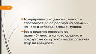 90
Толерирањето на двосмисленост е
способност да се реагира на различни,
на нови и непредвидливи ситуации.
Тоа е вештина поврзана со
адаптибилноста на нова средина и
поврзување со луѓе кои имаат различен
збир на вредности
 