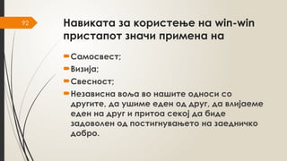 92 Навиката за користење на win-win
пристапот значи примена на
Самосвест;
Визија;
Свесност;
Независна воља во нашите односи со
другите, да ушиме еден од друг, да влијаеме
еден на друг и притоа секој да биде
задоволен од постигнувањето на заедничко
добро.
 