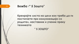 95 Вежба "
꞉ 5 Зошто"
Креирајте листа на цели кои треба да ги
постигнете при комуникација со
родител, наставник и ученик преку
техниката
" 5 ЗОШТО"
 