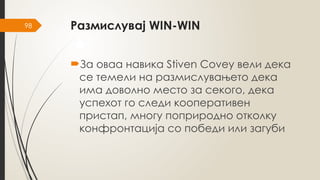 98 Размислувај WIN-WIN
За оваа навика Stiven Covey вели дека
се темели на размислувањето дека
има доволно место за секого, дека
успехот го следи кооперативен
пристап, многу поприродно отколку
конфронтација со победи или загуби
 