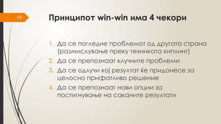 99 Принципот win-win има 4 чекори
1. Да се погледне проблемот од другата страна
(размислување преку техниката киплинг)
2. Да се препознаат клучните проблеми
3. Да се одлучи кој резултат ќе придонесе за
целосно прифатливо решение
4. Да се препознаат нови опции за
постигнување на саканите резултати
 