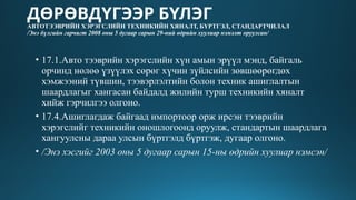 ДӨРӨВДҮГЭЭР БҮЛЭГ
АВТОТЭЭВРИЙН ХЭРЭГСЛИЙН ТЕХНИКИЙН ХЯНАЛТ, БҮРТГЭЛ, СТАНДАРТЧИЛАЛ
/Энэ бүлгийн гарчигт 2008 оны 5 дугаар сарын 29-ний өдрийн хуулиар нэмэлт оруулсан/
• 17.1.Авто тээврийн хэрэгслийн хүн амын эрүүл мэнд, байгаль
орчинд нөлөө үзүүлэх сөрөг хүчин зүйлсийн зөвшөөрөгдөх
хэмжээний түвшин, тээвэрлэлтийн болон техник ашиглалтын
шаардлагыг хангасан байдалд жилийн турш техникийн хяналт
хийж гэрчилгээ олгоно.
• 17.4.Ашиглагдаж байгаад импортоор орж ирсэн тээврийн
хэрэгслийг техникийн оношлогоонд оруулж, стандартын шаардлага
хангуулсны дараа улсын бүртгэлд бүртгэж, дугаар олгоно.
• /Энэ хэсгийг 2003 оны 5 дугаар сарын 15-ны өдрийн хуулиар нэмсэн/
 