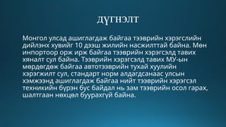 дүгнэлт
Монгол улсад ашиглагдаж байгаа тээврийн хэрэгслийн
дийлэнх хувийг 10 дээш жилийн насжилттай байна. Мөн
инпортоор орж ирж байгаа тээврийн хэрэгсэлд тавих
хяналт сул байна. Тээврийн хэрэгсэлд тавих МУ-ын
мөрдөгдөж байгаа автотээврийн тухай хуулийн
хэрэгжилт сул, стандарт норм алдагдсанаас улсын
хэмжээнд ашиглагдаж байгаа нийт тээврийн хэрэгсэл
техникийн бүрэн бус байдал нь зам тээврийн осол гарах,
шалтгаан нөхцөл буурахгүй байна.
 