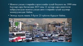• Монгол улсын тээврийн хэрэгсэлийн тухай бодлого нь 1999 оны
6дугаар сард батлагдаж 2015 оны 12 дугаар сард шинэчлэн
найруулагдсан монгол улсын авто тээврийн тухай хуулиар
зохицуулагддаг байна.
• Энэхүү хууль маань 5 бүлэг 23 зүйлээс бүрддэг байна.
 