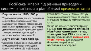 Російська імперія під різними приводами
системно витісняла з рідної землі кримських татар
• Перша хвиля: 1783-1800 рр.
• Упродовж перших десяти років після
анексії Криму російський уряд
відібрав у кримських татар і роздав
російським аристократам 350 тисяч
десятин найкращої кримської землі
та переселення сюди людей з
материкової частини імперії.
• Друга хвиля: 1800-1880 рр.
• Особливо потужним імпульсом до
вимушеної міграції стала доба
Кримської війни 1853-1856 років.
• РЕЗУЛЬТАТИ: Тільки з 1860 по 1862 рік,
за даними царського уряду, за кордон
емігрувало понад 140 тисяч кримських
татар.
• Якщо на момент анексії Криму
(1783) там мешкало близько
мільйона кримських татар,
то наприкінці XIX століття у
Криму залишилося менше 200
тисяч татар, що складали
близько чверті всього
населення півострова.
 