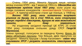 Січень 1954 року. Микита Хрущов лише чотири
місяці очолює КПРС - від 7 вересня 1953-го. Одноосібно він
керуватиме країною після 1957 року, коли усуне від
влади головних конкурентів - важковаговиків "сталінської
гвардії". А прем'єр-міністром стане ще пізніше, у 1958-му.
Восени 1953 року, коли остаточно визрівало
рішення по Криму, та в січні 1954-го, коли стартував
процес передачі півострова, Хрущов не мав можливості
чинити, як йому заманеться.
На згаданому засіданні президії ЦК КПРС 25 січня
1954 року головував очільник уряду СРСР Георгій
Маленков.
Члени президії, голосуючи за передачу Криму, брали до
уваги об'єктивні причини. Тим більше, двоє присутніх на
засіданні - Микита Хрущов і Лазар Каганович - свого часу
очолювали УРСР і розуміли залежність півострова від
неї.
 