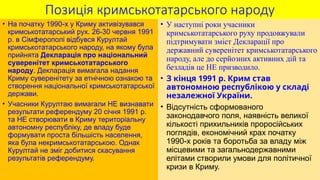 Позиція кримськотатарського народу
• На початку 1990-х у Криму активізувався
кримськотатарський рух. 26-30 червня 1991
р. в Сімферополі відбувся Курултай
кримськотатарського народу, на якому була
прийнята Декларація про національний
суверенітет кримськотатарського
народу. Декларація вимагала надання
Криму суверенітету за етнічною ознакою та
створення національної кримськотатарської
держави.
• Учасники Курултаю вимагали НЕ визнавати
результати референдуму 20 січня 1991 р.
та НЕ створювати в Криму територіальну
автономну республіку, де владу буде
формувати проста більшість населення,
яка була некримськотатарською. Однак
Курултай не зміг добитися скасування
результатів референдуму.
• У наступні роки учасники
кримськотатарського руху продовжували
підтримувати зміст Декларації про
державний суверенітет кримськотатарського
народу, але до серйозних активних дій та
безладів це НЕ призводило.
• З кінця 1991 р. Крим став
автономною республікою у складі
незалежної України.
• Відсутність сформованого
законодавчого поля, наявність великої
кількості прихильників проросійських
поглядів, економічний крах початку
1990-х років та боротьба за владу між
місцевими та загальнодержавними
елітами створили умови для політичної
кризи в Криму.
 