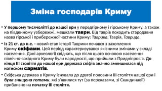 Зміна господарів Криму
• У першому тисячолітті до нашої ери у передгірному і гірському Криму, а також
на південному узбережжі, мешкали таври. Від таврів походить стародавня
назва гірської і прибережної частини Криму: Таврика, Таврія, Таврида.
• Із 21 ст. до н.е. - новий етап історії Таврики почався з захоплення
Криму скіфами. Цей період характеризувався якісними змінами у складі
населення. Дані археології свідчать, що після цього основою населення
північно-західного Криму були народності, що прийшли з Придніпров'я. До
кінця III століття до нашої ери держава скіфів значно зменшилася під
натиском сарматів.
• Скіфська держава в Криму існувала до другої половини III століття нашої ери і
була знищена готами, які з'явилися тут (за переказами, зі Скандинавії)
приблизно на початку III століття.
 