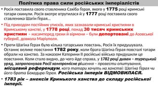 Політика права сили російських імперіалістів
• Росія поставила свого ставленика Сахіба Ґерая, якого у 1775 році кримські
татари скинули. Росія вкотре втрутилася й у 1777 році поставила свого
ставленика Шагін Ґерая…
• Під приводом постійних утисків, яких зазнавали кримські християни в
Кримському ханстві, у 1778 році, понад 30 тисяч кримських
християн – насамперед греки й вірмени – були депортовані до Азовської
губернії, довкола Маріуполя.
• Проти Шагіна Ґерая було кілька татарських повстань, Росія їх придушувала.
Останнє велике повстання 1782 року, коли брата Шагіна Ґерая повсталі татари
обрали на ханство. За наказом Катерини ІІ російські війська придушили це
повстання. Коли стало видно, до чого йде справа, у 1782 році диван – турецький
уряд, запропонував Росії компромісне рішення – провести опитування,
місцевий референдум, кого татари хочуть на ханстві: Шагіна Ґерая чи
його брата Бохадира Ґерая. Російська імперія ВІДМОВИЛАСЯ.
• 1783 рік – анексія Кримького ханства до складу російської
імперії.
 