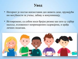 Увод
• Интернет је постао неизоставни део живота деце, пружајући
им могућности за учење, забаву и комуникацију.
• Истовремено, са собом носи бројне ризике као што су сајбер
насиље, изложеност непримереним садржајима, и крађа
личних података.
 