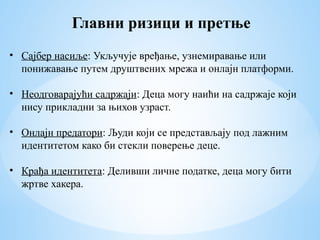 Главни ризици и претње
• Сајбер насиље: Укључује вређање, узнемиравање или
понижавање путем друштвених мрежа и онлајн платформи.
• Неодговарајући садржаји: Деца могу наићи на садржаје који
нису прикладни за њихов узраст.
• Онлајн предатори: Људи који се представљају под лажним
идентитетом како би стекли поверење деце.
• Крађа идентитета: Деливши личне податке, деца могу бити
жртве хакера.
 