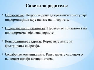 Савети за родитеље
• Образовање: Подучите децу да критички приступају
информацијама које налазе на интернету.
• Подешавања приватности: Проверите приватност на
платформама које деца користе.
• Контролишите садржај: Користите алате за
филтрирање садржаја.
• Охрабрите комуникацију: Разговарајте са децом о
њиховим онлајн активностима.
 