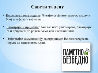 Савети за децу
• Не делите личне податке: Чувајте своје име, адресу, школу и
број телефона у тајности.
• Блокирајте и пријавите: Ако вас неко узнемирава, блокирајте
га и пријавите то родитељима или наставницима.
• Избегавајте комуникацију са странцима: Не одговарајте на
поруке од непознатих људи.
 