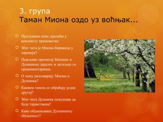 3. група
Таман Миона оздо уз воћњак...
 Протумачи опис пролећа у
контексту приповетке.
 Због чега је Миона боравила у
чаршији?
 Пажљиво прочитај Мионин и
Душанкин дијалог и детаљно га
прокоментариши.
 О чему разговарају Миона и
Душанка?
 Каквим тоном се обраћају једна
другој?
 Због чега Душанка покушава да
буде тајанствена?
 Како објашњаваш Душанкину
збуњеност?
 