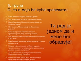 5. група
О, та и моја ће кућа пропевати!
 Како Огњан после ручка започиње орање?
 Због чега Миона „не смеде“ да помогне Огњану?
 Како објашњаваш Мионино стално освртање на
Огњаново орање?
 Због чега се у Миони мешају осећања туге и
радости?
 Пажљиво прочитај Мионин монолог и
прокоментариши сваку реченицу посебно.
 Која реченица најбоље одражава Мионин оптимизам
и због чега?
 Како Душанка доживљава мајкин повратак у кућу са
њиве иза лаза?
 Покушај објаснити шта је то Миону одржало
усправном на путу од самохране мајке до жене која
„певуши неку веселу песмицу“.
 Да ли и након ових задњих ратова има сличних
породица као што је Мионина?
 Размисли о снази српске мајке и њеном односу
према породици кроз историју и данас.
Та ред је
једном да и
мене бог
обрадује!
 