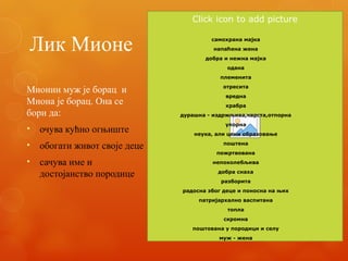 Лик Мионе
Мионин муж је борац и
Миона је борац. Она се
бори да:
• очува кућно огњиште
• обогати живот своје деце
• сачува име и
достојанство породице
Click icon to add picture
самохрана мајка
напаћена жена
добра и нежна мајка
одана
племенита
отресита
вредна
храбра
дурашна - издржљива,чврста,отпорна
упорна
неука, али цени образовање
поштена
пожртвована
непоколебљива
добра снаха
разборита
радосна због деце и поносна на њих
патријархално васпитана
топла
скромна
поштована у породици и селу
муж - жена
 