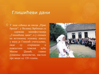 Глишићеви дани
 У знак сећања на писца „Прве
бразде“, у Великој Врбници се
одржава манифестација
„Глишићеви дани“, а у спомен
на истоимену основну школу
у којој је Глишић учитељевао,
овде су откривени и
освештани темељи куће
Мионе Џамић, главне
јунакиње приповетке, настале
пре више од 120 година.
 