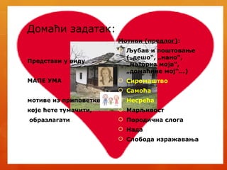 Домаћи задатак:
Представи у виду
МАПЕ УМА
мотиве из приповетке
које ћете тумачити,
образлагати
Мотиви (предлог):
 Љубав и поштовање
(„дешо“, „нано“,
„маторка моја“,
„домаћине мој“...)
 Сиромаштво
 Самоћа
 Несрећа
 Марљивост
 Породична слога
 Нада
 Слобода изражавања
 