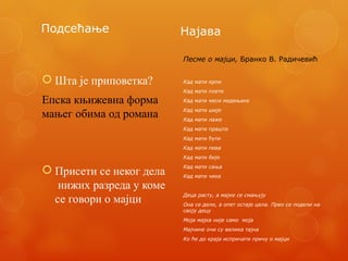 Подсећање
 Шта је приповетка?
Епска књижевна форма
мањег обима од романа
 Присети се неког дела
нижих разреда у коме
се говори о мајци
Најава
Песме о мајци, Бранко В. Радичевић
Кад мати крпи
Кад мати плете
Кад мати меси медењаке
Кад мати шије
Кад мати лаже
Кад мати прашта
Кад мати ћути
Кад мати пева
Кад мати бије
Кад мати сања
Кад мати чека
Деца расту, а мајке се смањују
Она се дели, а опет остаје цела. Прво се подели на
своју децу
Моја мајка није само моја
Мајчине очи су велика тајна
Ко ће до краја испричати причу о мајци
 