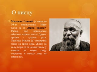 О писцу
 Милован Глишић је написао
30-ак приповедака. Међу
њима је и „Прва бразда“.
Радња ове приповетке
обухвата период после Другог
српско – турског рата.
Удовица Миона је самохрана
мајка са троје деце. Живи на
селу, бори се са немаштином у
намери да очува своју
породицу и изведе децу на
прави пут.
 