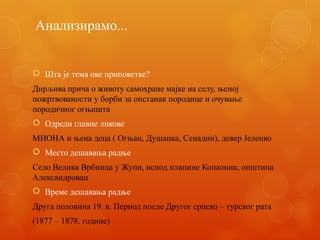Анализирамо...
 Шта је тема ове приповетке?
Дирљива прича о животу самохране мајке на селу, њеној
пожртвованости у борби за опстанак породице и очување
породичног огњишта
 Одреди главне ликове
МИОНА и њена деца ( Огњан, Душанка, Сенадин), девер Јеленко
 Место дешавања радње
Село Велика Врбница у Жупи, испод планине Копаоник, општина
Александровац
 Време дешавања радње
Друга половина 19. в. Период после Другог српско – турског рата
(1877 – 1878. године)
 