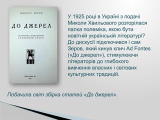 У 1925 році в Україні з подачі
Миколи Хвильового розгорілася
палка полеміка, якою бути
новітній українській літературі?
До дискусії підключився і сам
Зеров, який кинув клич Ad Fontes
(«До джерел»), стимулюючи
літераторів до глибокого
вивчення власних і світових
культурних традицій.
Побачила світ збірка статей «До джерел».
 
