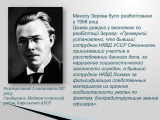 3 1937
Розстріляний листопада
.
року
, '
Сандармох Медвеж єгорський
,
район Карельська АРСР
Миколу Зерова було реабілітовано
у 1958 році.
Цікава довідка у висновках по
реабілітації Зерова: «Проверкой
установлено, что бывший
сотрудник НКВД УССР Овчинников,
принимавший участие в
расследовании данного дела, за
нарушение социалистической
законности осужден, а бывший
сотрудник НКВД Лихман за
фальсификацию следственных
материалов из органов
госбезопасности уволен по
фактам, дискредитирующим звание
офицера».
 