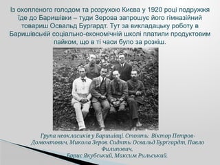 . : -
Група неокласиків у Баришівці Стоять Віктор Петров
, . : ,
Домонтович Микола Зеров Сидять Освальд Бурґгардт Павло
,
Филипович
, .
Борис Якубський Максим Рильський
Із охопленого голодом та розрухою Києва у 1920 році подружжя
їде до Баришівки – туди Зерова запрошує його гімназійний
товариш Освальд Бургардт. Тут за викладацьку роботу в
Баришівській соціально-економічній школі платили продуктовим
пайком, що в ті часи було за розкіш.
 