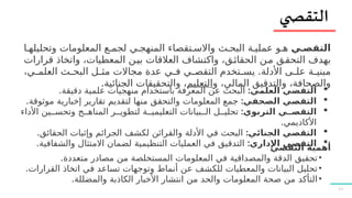 11
‫التقص?ي‬
‫ا‬7‫وتحليله‬ ‫المعلومات‬ ‫ع‬7‫لجم‬ ‫ي‬7‫المنهج‬ ‫تقصاء‬7‫واالس‬ ‫ث‬7‫البح‬ ‫ة‬7‫عملي‬ ‫و‬7‫ه‬
‫قرارات‬ ‫واتخاذ‬ ،‫المعطيات‬ ‫ن‬7
‫ي‬‫ب‬ ‫العالقات‬ ‫واكتشاف‬ ،‫ق‬7‫ئ‬‫الحقا‬ ‫ن‬7‫م‬ ‫ق‬7‫ق‬‫التح‬ ‫بهدف‬
.
،‫ي‬7
7‫العلم‬ ‫ث‬7
7‫البح‬ ‫ل‬7
7‫مث‬ ‫مجاالت‬ ‫عدة‬ ‫ي‬7
7‫ف‬ ‫ي‬7
7‫التقص‬ ‫تخدم‬7
7‫يس‬ ‫األدلة‬ ‫ى‬7
7‫عل‬ ‫ة‬7
7‫مبني‬
‫و‬ ،‫المالي‬ ‫والتدقيق‬ ،‫والصحافة‬
‫التعليم‬
.‫الجنائية‬ ‫والتحقيقات‬ ،

:‫العلمي‬ ‫التقصي‬
.‫دقيقة‬ ‫علمية‬ ‫منهجيات‬ ‫باستخدام‬ ‫المعرفة‬ ‫عن‬ ‫البحث‬

:‫الصحفي‬ ‫التقصي‬
.‫موثوقة‬ ‫إخبارية‬ ‫تقارير‬ ‫لتقديم‬ ‫منها‬ ‫والتحقق‬ ‫المعلومات‬ ‫جمع‬

:‫التربوي‬ ‫التقص??ي‬
‫األداء‬ ‫ين‬77‫وتحس‬ ‫ج‬77‫المناه‬ ‫ر‬77‫لتطوي‬ ‫ة‬77‫التعليمي‬ ‫بيانات‬77‫ال‬ ‫ل‬77‫تحلي‬
.‫األكاديمي‬

:‫الجنائي‬ ‫التقصي‬
.‫الحقائق‬ ‫وإثبات‬ ‫الجرائم‬ ‫لكشف‬ ‫والقرائن‬ ‫األدلة‬ ‫في‬ ‫البحث‬

:‫اإلداري‬ ‫التقصي‬
.‫والشفافية‬ ‫االمتثال‬ ‫لضمان‬ ‫التنظيمية‬ ‫العمليات‬ ‫في‬ ‫التدقيق‬ ‫التقصي‬ ‫أهمية‬
•
.‫متعددة‬ ‫مصادر‬ ‫من‬ ‫المستخلصة‬ ‫المعلومات‬ ‫في‬ ‫والمصداقية‬ ‫الدقة‬ ‫تحقيق‬
•
.‫القرارات‬ ‫اتخاذ‬ ‫في‬ ‫تساعد‬ ‫وتوجهات‬ ‫أنماط‬ ‫عن‬ ‫للكشف‬ ‫والمعطيات‬ ‫البيانات‬ ‫تحليل‬
•
.‫والمضللة‬ ‫الكاذبة‬ ‫األخبار‬ ‫انتشار‬ ‫من‬ ‫والحد‬ ‫المعلومات‬ ‫صحة‬ ‫من‬ ‫التأكد‬
 