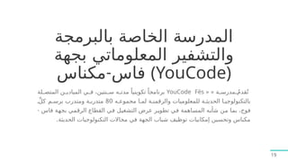 ‫بالبرمجة‬ ‫الخاصة‬ ‫المدرسة‬
‫بجهة‬ ‫المعلوماتي‬ ‫والتشفير‬
-
‫مكناس‬ ‫فاس‬ (YouCode)
« ‫ة‬7
7‫مدرس‬ ُ
7
7‫قدم‬ُ‫ت‬
«
YouCode Fès
‫لة‬7
7‫المتص‬ ‫ن‬7
7‫الميادي‬ ‫ي‬7
7‫ف‬ ،‫نتين‬7
7‫س‬ ‫ه‬7
7‫مدت‬ ً‫تكوينيا‬ ً‫برنامجا‬
‫ه‬7‫مجموع‬ ‫ا‬7‫لم‬ ‫ة‬7‫والرقمن‬ ‫للمعلوميات‬ ‫ة‬7‫الحديث‬ ‫ا‬7‫بالتكنولوجي‬
80
7ِّ‫ل‬‫ك‬ ‫م‬7‫برس‬ ‫ومتدرب‬ ‫ة‬7‫متدرب‬
- ‫فاس‬ ‫ة‬7
‫ه‬‫بج‬ ‫ي‬7
‫م‬‫الرق‬ ‫القطاع‬ ‫ي‬7
‫ف‬ ‫ل‬7
‫ي‬‫التشغ‬ ‫عرض‬ ‫ر‬7
‫ي‬‫تطو‬ ‫ي‬7
‫ف‬ ‫اهمة‬7
‫س‬‫الم‬ ‫ه‬7
‫ن‬‫شأ‬ ‫ن‬7
‫م‬ ‫ا‬7
‫م‬‫ب‬ ،‫فوج‬
.‫الحديثة‬ ‫التكنولوجيات‬ ‫مجاالت‬ ‫في‬ ‫الجهة‬ ‫شباب‬ ‫توظيف‬ ‫إمكانيات‬ ‫وتحسين‬ ‫مكناس‬
19
 