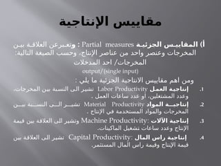 ‫اإلنتاجية‬ ‫مقاييس‬
)
‫الجزئيـة‬ ‫المقاييـس‬ ‫أ‬
Partial measures
:
‫و‬
‫ن‬ ‫بي‬ ‫ة‬ ‫العالق‬ ‫برعن‬ ‫تع‬
:‫التالية‬ ‫الصيغة‬ ‫وحسب‬ ،‫اإلنتاج‬ ‫عناصر‬ ‫من‬ ‫واحد‬ ‫وعنصر‬ ‫المخرجات‬
/
‫المدخالت‬ ‫احد‬ ‫المخرجات‬
output/(single input)
: ‫يلي‬ ‫ما‬ ‫الجزئية‬ ‫االنتاجية‬ ‫مقاييس‬ ‫اهم‬ ‫ومن‬
.1
‫ـل‬
‫العم‬ ‫ـة‬
‫إنتاجي‬
Labor Productivity
،‫المخرجات‬ ‫ن‬‫بي‬ ‫بة‬‫النس‬ ‫ى‬‫ال‬ ‫ر‬‫تشي‬
. ‫العمل‬ ‫ساعات‬ ‫عدد‬ ‫او‬ ،‫المشتغلين‬ ‫وعدد‬
.2
‫المواد‬ ‫إنتاجيـــة‬
Material Productivity
‫ن‬ ‫بي‬ ‫بة‬ ‫النس‬ ‫ى‬ ‫ال‬ ‫ر‬ ‫تشي‬
. ‫اإلنتاج‬ ‫في‬ ‫المستخدمة‬ ‫والمواد‬ ‫المخرجات‬
.3
‫اآلالت‬ ‫ـة‬
‫ي‬‫إنتاج‬
:
Machine Productivity
‫قيمة‬ ‫بين‬ ‫العالقة‬ ‫الى‬ ‫وتشير‬
.‫الماكينات‬ ‫تشغيل‬ ‫ساعات‬ ‫وعدد‬ ‫اإلنتاج‬
.4
‫المال‬ ‫راس‬ ‫ـة‬
‫ي‬‫إنتاج‬
:
Capital Productivity
‫بين‬ ‫العالقة‬ ‫الى‬ ‫تشير‬
.‫المستثمر‬ ‫المال‬ ‫راس‬ ‫وقيمة‬ ‫اإلنتاج‬ ‫قيمة‬
 