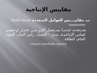 ‫اإلنتاجية‬ ‫مقاييس‬
.
‫المتعددة‬ ‫العوامل‬ ‫مقاييــــس‬ ‫ب‬
Multi-factor
measures
:
‫ر‬ ‫اوعنص‬ ‫ل‬ ‫عام‬ ‫ن‬ ‫م‬ ‫ر‬ ‫اكث‬ ‫تعمل‬ ‫يس‬ ‫ا‬ ‫عندم‬ ‫تخدم‬ ‫تس‬
–
‫المواد‬ ،‫المال‬ ‫راس‬ ،‫ل‬ ‫العم‬ ‫ل‬ ‫مث‬ ،‫ة‬ ‫اإلنتاجي‬ ‫لقياس‬
.‫الطاقة‬ ،‫الخام‬
output/(multiple inputs)
 