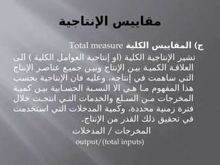 ‫اإلنتاجية‬ ‫مقاييس‬
)
‫الكلية‬ ‫المقاييس‬ ‫ج‬
Total measure
) (
‫الى‬ ‫الكلية‬ ‫العوامل‬ ‫إنتاجية‬ ‫او‬ ‫الكلية‬ ‫اإلنتاجية‬ ‫تشير‬
‫اإلنتاج‬ ‫ر‬ ‫عناص‬ ‫ع‬ ‫جمي‬ ‫ن‬ ‫وبي‬ ‫اإلنتاج‬ ‫ن‬ ‫بي‬ ‫ة‬ ‫الكمي‬ ‫ة‬ ‫العالق‬
‫بحسب‬ ‫اإلنتاجية‬ ‫فان‬ ‫وعليه‬ ،‫إنتاجه‬ ‫في‬ ‫ساهمت‬ ‫التي‬
‫ة‬ ‫كمي‬ ‫ن‬ ‫بي‬ ‫ابية‬ ‫الحس‬ ‫بة‬ ‫النس‬ ‫اال‬ ‫ي‬ ‫ه‬ ‫ا‬ ‫م‬ ‫المفهوم‬ ‫هذا‬
‫خالل‬ ‫ت‬ ‫انتج‬ ‫ي‬ ‫الت‬ ‫والخدمات‬ ‫لع‬ ‫الس‬ ‫ن‬ ‫م‬ ‫المخرجات‬
‫استخدمت‬ ‫التي‬ ‫المدخالت‬ ‫وكمية‬ ،‫محددة‬ ‫زمنية‬ ‫فترة‬
.‫اإلنتاج‬ ‫من‬ ‫القدر‬ ‫ذلك‬ ‫تحقيق‬ ‫في‬
/
‫المدخالت‬ ‫المخرجات‬
output/(total inputs)
 