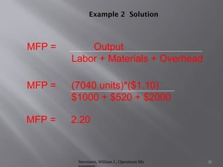 Stevenson, William J., Operations Ma 20
Example 2 Solution
MFP = Output
Labor + Materials + Overhead
MFP = (7040 units)*($1.10)
$1000 + $520 + $2000
MFP = 2.20
 