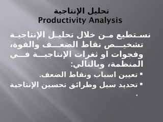 ‫اإلنتاجية‬ ‫تحليل‬
Productivity Analysis
‫ـة‬
‫ـ‬‫اإلنتاجي‬ ‫ـل‬
‫ـ‬‫تحلي‬ ‫خالل‬ ‫ـن‬
‫ـ‬‫م‬ ‫ـتطيع‬
‫ـ‬‫نس‬
،‫والقوة‬ ‫الضعـــف‬ ‫نقاط‬ ‫تشخيـــص‬
‫فـــي‬ ‫اإلنتاجيـــة‬ ‫ثغرات‬ ‫او‬ ‫وفجوات‬
:‫وبالتالي‬ ،‫المنظمة‬

.‫الضعف‬ ‫ونقاط‬ ‫اسباب‬ ‫تعيين‬

‫ـة‬
‫ي‬‫اإلنتاج‬ ‫ـين‬
‫س‬‫تح‬ ‫ـق‬
‫ئ‬‫وطرا‬ ‫ـبل‬
‫س‬ ‫ـد‬
‫ي‬‫تحد‬
.
 
