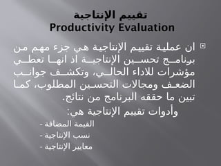 ‫اإلنتاجية‬ ‫تقييم‬
Productivity Evaluation

‫ن‬‫م‬ ‫م‬‫مه‬ ‫جزء‬ ‫ي‬‫ه‬ ‫ة‬‫اإلنتاجي‬ ‫م‬‫تقيي‬ ‫ة‬‫عملي‬ ‫ان‬
‫ي‬ ‫تعط‬ ‫ا‬ ‫انه‬ ‫اذ‬ ‫ة‬ ‫اإلنتاجي‬ ‫ين‬ ‫تحس‬ ‫ج‬ ‫برنام‬
‫ب‬ ‫جوان‬ ‫ف‬ ‫وتكش‬ ،‫ي‬ ‫الحال‬ ‫لالداء‬ ‫مؤشرات‬
‫ا‬ ‫كم‬ ،‫المطلوب‬ ‫ين‬ ‫التحس‬ ‫ومجاالت‬ ‫ف‬ ‫الضع‬
.‫نتائج‬ ‫من‬ ‫البرنامج‬ ‫حققه‬ ‫ما‬ ‫تبين‬
:‫هي‬ ‫اإلنتاجية‬ ‫تقييم‬ ‫وأدوات‬
- ‫المضافة‬ ‫القيمة‬
- ‫اإلنتاجية‬ ‫نسب‬
- ‫اإلنتاجية‬ ‫معايير‬
 