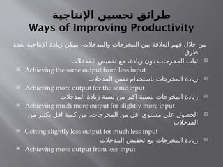 ‫اإلنتاجية‬ ‫تحسين‬ ‫ـ‬
‫ق‬‫طرائ‬
Ways of Improving Productivity
‫بعدة‬ ‫اإلنتاجية‬ ‫زيادة‬ ‫يمكن‬ ،‫والمدخالت‬ ‫المخرجات‬ ‫بين‬ ‫العالقة‬ ‫فهم‬ ‫خالل‬ ‫من‬
:‫طرق‬

‫المدخالت‬ ‫تخفيض‬ ‫مع‬ ،‫زيادة‬ ‫دون‬ ‫المخرجات‬ ‫ثبات‬
 Achieving the same output from less input

‫المدخالت‬ ‫نفس‬ ‫باستخدام‬ ‫المخرجات‬ ‫زيادة‬
 Achieving more output for the same input

‫المدخالت‬ ‫زيادة‬ ‫نسبة‬ ‫من‬ ‫اكبر‬ ‫بنسبة‬ ‫المخرجات‬ ‫زيادة‬
 Achieving much more output for slightly more input

‫من‬ ‫بكثير‬ ‫اقل‬ ‫كمية‬ ‫من‬ ،‫المخرجات‬ ‫من‬ ‫اقل‬ ‫مستوى‬ ‫على‬ ‫الحصول‬
‫المدخالت‬
 Getting slightly less output for much less input

‫المدخالت‬ ‫تخفيض‬ ‫مع‬ ‫المخرجات‬ ‫زيادة‬
 Achieving more output from less input
 