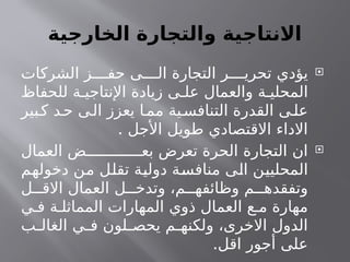 ‫الخارجية‬ ‫والتجارة‬ ‫االنتاجية‬

‫الشركات‬ ‫ز‬ ‫حف‬ ‫ى‬ ‫ال‬ ‫التجارة‬ ‫ر‬ ‫تحري‬ ‫يؤدي‬
‫للحفاظ‬ ‫ة‬ ‫اإلنتاجي‬ ‫زيادة‬ ‫ى‬ ‫عل‬ ‫والعمال‬ ‫ة‬ ‫المحلي‬
‫بير‬‫ك‬ ‫د‬‫ح‬ ‫ى‬‫ال‬ ‫يعزز‬ ‫ا‬‫مم‬ ‫ية‬‫التنافس‬ ‫القدرة‬ ‫ى‬‫عل‬
. ‫األجل‬ ‫طويل‬ ‫االقتصادي‬ ‫االداء‬

‫العمال‬ ‫ض‬ ‫بع‬ ‫تعرض‬ ‫الحرة‬ ‫التجارة‬ ‫ان‬
‫دخولهم‬ ‫من‬ ‫تقلل‬ ‫دولية‬ ‫منافسة‬ ‫الى‬ ‫المحليين‬
‫ل‬ ‫االق‬ ‫العمال‬ ‫ل‬ ‫وتدخ‬ ،‫م‬ ‫وظائفه‬ ‫م‬ ‫وتفقده‬
‫ي‬ ‫ف‬ ‫ة‬ ‫المماثل‬ ‫المهارات‬ ‫ذوي‬ ‫العمال‬ ‫ع‬ ‫م‬ ‫مهارة‬
‫ب‬ ‫الغال‬ ‫ي‬ ‫ف‬ ‫لون‬ ‫يحص‬ ‫م‬ ‫ولكنه‬ ،‫االخرى‬ ‫الدول‬
.‫اقل‬ ‫أجور‬ ‫على‬
 