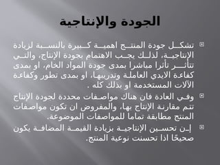 ‫واإلنتاجية‬ ‫الجودة‬

‫لزيادة‬ ‫بة‬ ‫بالنس‬ ‫بيرة‬ ‫ك‬ ‫ة‬ ‫اهمي‬ ‫ج‬ ‫المنت‬ ‫جودة‬ ‫ل‬ ‫تشك‬
‫ي‬ ‫والت‬ ،‫اإلنتاج‬ ‫بجودة‬ ‫االهتمام‬ ‫ب‬ ‫يج‬ ‫ك‬ ‫لذل‬ ،‫ة‬ ‫اإلنتاجي‬
‫بمدى‬ ‫او‬ ،‫الخام‬ ‫المواد‬ ‫جودة‬ ‫بمدى‬ ‫مباشرا‬ ‫تأثرا‬ ‫ر‬ ‫تتأث‬
‫ة‬ ‫وكفاء‬ ‫تطور‬ ‫بمدى‬ ‫او‬ ،‫ا‬ ‫وتدريبه‬ ‫ة‬ ‫العامل‬ ‫االيدي‬ ‫ة‬ ‫كفاء‬
. ‫كله‬ ‫بذلك‬ ‫او‬ ‫المستخدمة‬ ‫اآلالت‬

‫اإلنتاج‬ ‫لجودة‬ ‫محددة‬ ‫فات‬ ‫مواص‬ ‫هناك‬ ‫فان‬ ‫العادة‬ ‫ي‬ ‫وف‬
‫فات‬‫مواص‬ ‫تكون‬ ‫ان‬ ‫والمفروض‬ ،‫ا‬‫به‬ ‫اإلنتاج‬ ‫ة‬‫مقارن‬ ‫م‬‫تت‬
.‫الموضوعة‬ ‫للمواصفات‬ ‫تماما‬ ‫مطابقة‬ ‫المنتج‬

‫يكون‬ ‫ة‬ ‫المضاف‬ ‫ة‬ ‫القيم‬ ‫بزيادة‬ ‫ة‬ ‫اإلنتاجي‬ ‫ين‬ ‫تحس‬ ‫ن‬ ‫إ‬
.‫المنتج‬ ‫نوعية‬ ‫تحسنت‬ ‫اذا‬ ‫ا‬ً‫ح‬‫صحي‬
 