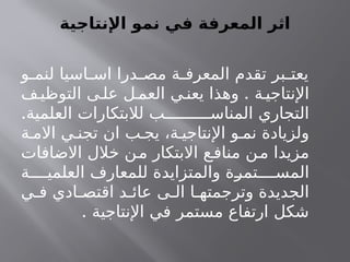 ‫اإلنتاجية‬ ‫نمو‬ ‫في‬ ‫المعرفة‬ ‫اثر‬
‫و‬ ‫لنم‬ ‫اسيا‬ ‫اس‬ ‫درا‬ ‫مص‬ ‫ة‬ ‫المعرف‬ ‫تقدم‬ ‫بر‬ ‫يعت‬
.
‫ف‬‫التوظي‬ ‫ى‬ ‫عل‬ ‫ل‬ ‫العم‬ ‫ي‬ ‫يعن‬ ‫وهذا‬ ‫ة‬ ‫اإلنتاجي‬
.‫العلمية‬ ‫لالبتكارات‬ ‫ب‬ ‫المناس‬ ‫التجاري‬
‫ة‬ ‫االم‬ ‫ي‬ ‫تجن‬ ‫ان‬ ‫ب‬ ‫يج‬ ،‫ة‬ ‫اإلنتاجي‬ ‫و‬ ‫نم‬ ‫ولزيادة‬
‫االضافات‬ ‫خالل‬ ‫ن‬‫م‬ ‫االبتكار‬ ‫ع‬‫مناف‬ ‫ن‬‫م‬ ‫مزيدا‬
‫ة‬ ‫العلمي‬ ‫للمعارف‬ ‫والمتزايدة‬ ‫تمرة‬ ‫المس‬
‫ي‬ ‫ف‬ ‫ادي‬ ‫اقتص‬ ‫د‬ ‫عائ‬ ‫ى‬ ‫ال‬ ‫ا‬ ‫وترجمته‬ ‫الجديدة‬
. ‫اإلنتاجية‬ ‫في‬ ‫مستمر‬ ‫ارتفاع‬ ‫شكل‬
 