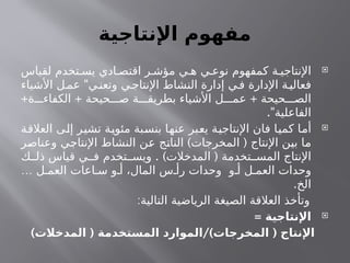 ‫اإلنتاجية‬ ‫مفهوم‬

‫لقياس‬ ‫تخدم‬ ‫يس‬ ‫ادي‬ ‫اقتص‬ ‫ر‬ ‫مؤش‬ ‫ي‬ ‫ه‬ ‫ي‬ ‫نوع‬ ‫كمفهوم‬ ‫ة‬ ‫اإلنتاجي‬
"
‫األشياء‬ ‫ل‬‫عم‬ ‫ي‬‫وتعن‬ ‫ي‬‫اإلنتاج‬ ‫النشاط‬ ‫إدارة‬ ‫ي‬‫ف‬ ‫اإلدارة‬ ‫ة‬‫فعالي‬
+ + +
‫ة‬ ‫الكفاء‬ ‫حيحة‬ ‫ص‬ ‫ة‬ ‫بطريق‬ ‫األشياء‬ ‫ل‬ ‫عم‬ ‫حيحة‬ ‫الص‬
."‫الفاعلية‬

‫العالقة‬ ‫إلى‬ ‫تشير‬ ‫مئوية‬ ‫بنسبة‬ ‫عنها‬ ‫يعبر‬ ‫اإلنتاجية‬ ‫فان‬ ‫كميا‬ ‫أما‬
) (
‫وعناصر‬ ‫اإلنتاجي‬ ‫النشاط‬ ‫عن‬ ‫الناتج‬ ‫المخرجات‬ ‫اإلنتاج‬ ‫بين‬ ‫ما‬
. ) (
‫ك‬ ‫ذل‬ ‫قياس‬ ‫ي‬ ‫ف‬ ‫تخدم‬ ‫ويس‬ ‫المدخالت‬ ‫تخدمة‬ ‫المس‬ ‫اإلنتاج‬
… ‫ل‬ ‫العم‬ ‫اعات‬ ‫س‬ ‫و‬ ‫أ‬ ،‫المال‬ ‫س‬ ‫رأ‬ ‫وحدات‬ ‫و‬ ‫أ‬ ‫ل‬ ‫العم‬ ‫وحدات‬
.‫الخ‬
:‫التالية‬ ‫الرياضية‬ ‫الصيغة‬ ‫العالقة‬ ‫وتأخذ‬

= ‫اإلنتاجية‬
) ( /) (
‫المدخالت‬ ‫المستخدمة‬ ‫الموارد‬ ‫المخرجات‬ ‫اإلنتاج‬
 