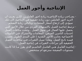 ‫العمل‬ ‫وأجور‬ ‫اإلنتاجية‬
-
‫ان‬ ‫ب‬ ‫يج‬ ‫ن‬ ‫لك‬ ،‫ن‬ ‫العاملي‬ ‫اجور‬ ‫زيادة‬ ‫ة‬ ‫اإلنتاجي‬ ‫زيادة‬ ‫احب‬ ‫يص‬
‫ذلك‬ ‫الن‬ ،‫اإلنتاجية‬ ‫في‬ ‫حقيقية‬ ‫زيادة‬ ‫دون‬ ‫العاملين‬ ‫اجور‬ ‫التزيد‬
.‫التضخم‬ ‫زيادة‬ ‫وبالتالي‬ ،‫المنتجات‬ ‫اسعار‬ ‫ارتفاع‬ ‫إلى‬ ‫سيؤدي‬
-
‫ي‬ ‫الت‬ ‫األجور‬ ‫خالل‬ ‫ن‬ ‫م‬ ‫الفردي‬ ‫تهالك‬ ‫باالس‬ ‫ل‬ ‫العم‬ ‫ة‬ ‫إنتاجي‬ ‫ط‬ ‫ترتب‬
.
‫العمل‬ ‫مكافآت‬ ‫وتتحدد‬ ‫العمل‬ ‫سوق‬ ‫في‬ ‫العمال‬ ‫عليها‬ ‫يحصل‬
(
‫التأمينات‬ ‫ي‬ ‫ف‬ ‫واالشتراك‬ ‫المعاشات‬ ،‫حي‬ ‫الص‬ ‫ن‬ ‫التامي‬ ‫خدمات‬
)
‫بحسب‬ ‫الطويل‬ ‫المدى‬ ‫على‬ ‫النقدية‬ ‫األجور‬ ‫بجانب‬ ‫االجتماعية‬
.
‫ل‬ ‫العم‬ ‫ت‬ ‫مكافآ‬ ‫ي‬ ‫ف‬ ‫التغيرات‬ ‫ل‬ ‫تمي‬ ‫وهكذا‬ ‫العمل‬ ‫ج‬ ‫نات‬ ‫ة‬ ‫قيم‬
.‫العمل‬ ‫إنتاجية‬ ‫في‬ ‫التغيرات‬ ‫مراعات‬ ‫الى‬ ‫الحقيقية‬
-
‫ت‬ ‫كان‬ ‫اذا‬ ‫ا‬ ‫م‬ ‫يقرر‬ ‫الذي‬ ‫م‬ ‫الحاس‬ ‫ل‬ ‫العام‬ ‫ي‬ ‫ه‬ ‫ل‬ ‫العام‬ ‫ة‬ ‫إنتاجي‬
. ‫ستنخفض‬ ‫ام‬ ‫سترتفع‬ ‫المعيشة‬ ‫مستويات‬
 