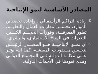 ‫ـاجية‬
‫ت‬‫اإلن‬ ‫لنمو‬ ‫األساسية‬ ‫المصادر‬

‫يص‬‫تخص‬ ‫وإعادة‬ ، ‫مالي‬‫الرأس‬ ‫م‬‫التراك‬ ‫زيادة‬
،‫م‬ ‫والتعلي‬ ‫العمال‬ ‫مهارات‬ ‫ن‬ ‫تحس‬ ،‫الموارد‬
،‫بير‬ ‫الك‬ ‫م‬ ‫الحج‬ ‫وفورات‬ ،‫ة‬ ‫المعرف‬ ‫تطور‬
.‫والبشري‬ ،‫االستثماري‬ ‫المناخ‬ ‫في‬ ‫التغيرات‬

‫س‬ ‫الرئي‬ ‫در‬ ‫المص‬ ‫و‬ ‫ه‬ ‫ة‬ ‫اإلنتاجي‬ ‫و‬ ‫نم‬ ‫ان‬
‫ر‬ ‫يؤث‬ ‫ه‬ ‫ان‬ ‫ا‬ ‫كم‬ ،‫ة‬ ‫المعيش‬ ‫تويات‬ ‫مس‬ ‫ن‬ ‫لتحس‬
‫ي‬ ‫الدول‬ ‫ع‬ ‫المجتم‬ ‫ي‬ ‫ف‬ ‫ة‬ ‫الدول‬ ‫ة‬ ‫مكان‬ ‫ى‬ ‫عل‬
.‫الدولية‬ ‫األحداث‬ ‫في‬ ‫نفوذها‬ ‫ومدى‬
 