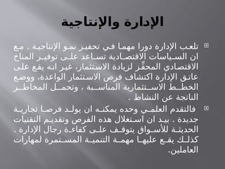 ‫واإلنتاجية‬ ‫ـارة‬
‫د‬‫اإل‬

.
‫ع‬ ‫م‬ ‫ة‬ ‫اإلنتاجي‬ ‫و‬ ‫نم‬ ‫ز‬ ‫تحفي‬ ‫ي‬ ‫ف‬ ‫ا‬ ‫مهم‬ ‫دورا‬ ‫اإلدارة‬ ‫ب‬ ‫تلع‬
‫المناخ‬ ‫ر‬ ‫توفي‬ ‫ى‬ ‫عل‬ ‫اعد‬ ‫تس‬ ‫ادية‬ ‫االقتص‬ ‫ياسات‬ ‫الس‬ ‫ان‬
‫ى‬‫عل‬ ‫ع‬‫يق‬ ‫ه‬‫ان‬ ‫ر‬‫غي‬ ،‫تثمار‬‫االس‬ ‫لزيادة‬ ‫ز‬ِّ‫ف‬‫المح‬ ‫ادي‬‫االقتص‬
‫ع‬‫ووض‬ ،‫الواعدة‬ ‫تثمار‬‫االس‬ ‫فرص‬ ‫اكتشاف‬ ‫اإلدارة‬ ‫ق‬ ‫عات‬
‫ر‬ ‫المخاط‬ ‫ل‬ ‫وتحم‬ ، ‫بة‬ ‫المناس‬ ‫تثمارية‬ ‫االس‬ ‫ط‬ ‫الخط‬
. ‫النشاط‬ ‫عن‬ ‫الناتجة‬

‫ة‬ ‫تجاري‬ ‫ا‬ ‫فرص‬ ‫د‬ ‫يول‬ ‫ان‬ ‫ه‬ ‫يمكن‬ ‫وحده‬ ‫ي‬ ‫العلم‬ ‫فالتقدم‬
.
‫التقنيات‬ ‫م‬ ‫وتقدي‬ ‫الفرص‬ ‫هذه‬ ‫تغالل‬ ‫اس‬ ‫ان‬ ‫د‬ ‫بي‬ ‫جديدة‬
. ‫اإلدارة‬ ‫رجال‬ ‫ة‬ ‫كفاء‬ ‫ى‬ ‫عل‬ ‫ف‬ ‫يتوق‬ ‫واق‬ ‫لألس‬ ‫ة‬ ‫الحديث‬
‫لمهارات‬ ‫تمرة‬ ‫المس‬ ‫ة‬ ‫التنمي‬ ‫ة‬ ‫مهم‬ ‫ا‬ ‫عليه‬ ‫ع‬ ‫يق‬ ‫ك‬ ‫كذل‬
.‫العاملين‬
 