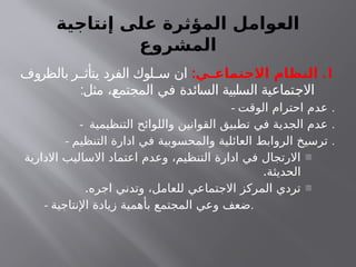 ‫إنتاجية‬ ‫على‬ ‫المؤثرة‬ ‫العوامل‬
‫المشروع‬
1
: .
‫ـي‬
‫ـ‬‫االجتماع‬ ‫النظام‬
‫بالظروف‬ ‫ر‬ ‫يتأث‬ ‫الفرد‬ ‫لوك‬ ‫س‬ ‫ان‬
:‫مثل‬ ،‫المجتمع‬ ‫في‬ ‫السائدة‬ ‫السلبية‬ ‫االجتماعية‬
- ‫الوقت‬ ‫احترام‬ ‫عدم‬ .
- ‫التنظيمية‬ ‫واللوائح‬ ‫القوانين‬ ‫تطبيق‬ ‫في‬ ‫الجدية‬ ‫عدم‬ .
- ‫التنظيم‬ ‫ادارة‬ ‫في‬ ‫والمحسوبية‬ ‫العائلية‬ ‫الروابط‬ ‫ترسيخ‬ .
-
‫االدارية‬ ‫االساليب‬ ‫اعتماد‬ ‫وعدم‬ ،‫التنظيم‬ ‫ادارة‬ ‫في‬ ‫االرتجال‬
.‫الحديثة‬
-
.‫اجره‬ ‫وتدني‬ ،‫للعامل‬ ‫االجتماعي‬ ‫المركز‬ ‫تردي‬
- ‫اإلنتاجية‬ ‫زيادة‬ ‫بأهمية‬ ‫المجتمع‬ ‫وعي‬ ‫ضعف‬.
 