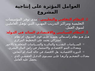 ‫إنتاجية‬ ‫على‬ ‫المؤثرة‬ ‫العوامل‬
‫المشروع‬
2
: .
‫ـي‬
‫والتعليم‬ ‫ـي‬
‫الثقاف‬ ‫النظام‬
‫سات‬‫المؤس‬ ‫ر‬‫توف‬ ‫مدى‬
‫ن‬ ‫العاملي‬ ‫ل‬ ‫تؤه‬ ‫ي‬ ‫الت‬ ،‫ي‬ ‫المهن‬ ‫ب‬ ‫التدري‬ ‫ز‬ ‫ومراك‬ ‫ة‬ ‫التعليمي‬
.‫العمل‬ ‫لسوق‬
3
: .
‫الدولة‬ ‫في‬ ‫السائد‬ ‫واالقتصادي‬ ‫السياسي‬ ‫النظام‬
- ‫نظام‬ ‫ام‬ ،‫وق‬ ‫الس‬ ‫قوى‬ ‫ى‬ ‫عل‬ ‫د‬ ‫يعتم‬ ‫مالي‬ ‫رأس‬ ‫نظام‬ ‫و‬ ‫ه‬ ‫ل‬ ‫ه‬
‫المركزي‬ ‫التخطيط‬ ‫على‬ ‫يعتمد‬ ‫اشتراكي‬.
-
‫باالجور‬ ‫ة‬ ‫المتعلق‬ ‫ياسات‬ ‫والس‬ ‫ة‬ ‫والمالي‬ ‫ة‬ ‫النقدي‬ ‫ياسات‬ ‫الس‬
.‫البشري‬ ‫المال‬ ‫راس‬ ‫في‬ ‫واالستثمار‬ ‫االقتصادي‬ ‫النمو‬ ‫ومعدالت‬
-
. :
‫انتعاش‬ ‫ام‬ ‫كساد‬ ‫حالة‬ ‫في‬ ‫االقتصاد‬ ‫هل‬ ‫االقتصادية‬ ‫الدورة‬
- ‫الذي‬ ‫ي‬ ‫الحقيق‬ ‫ل‬ ‫الدخ‬ ‫توى‬ ‫مس‬ ‫ى‬ ‫عل‬ ‫ا‬ ‫وأثره‬ ‫م‬ ‫التضخ‬ ‫معدالت‬
‫العامل‬ ‫عليه‬ ‫يحصل‬.
 