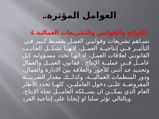 ..‫المؤثرة‬ ‫العوامل‬
4. ‫العمالية‬ ‫والتشريعات‬ ‫والقوانين‬ ‫اللوائح‬:
‫ي‬ ‫ف‬ ‫بير‬ ‫ك‬ ‫ط‬ ‫بقس‬ ‫ل‬ ‫العم‬ ‫ن‬ ‫وقواني‬ ‫تشريعات‬ ‫اهم‬ ‫تس‬
‫ب‬ ‫الجان‬ ‫ل‬ ‫تشك‬ ‫ا‬ ‫النه‬ ،‫ل‬ ‫العم‬ ‫ة‬ ‫إنتاجي‬ ‫ي‬ ‫ف‬ ‫ر‬ ‫التأثي‬
‫ل‬ ‫ك‬ ‫ؤولية‬ ‫مس‬ ‫تحدد‬ ‫ا‬ ‫انه‬ ‫اذ‬ ،‫ل‬ ‫العم‬ ‫لعالقات‬ ‫ي‬ ‫القانون‬
.
‫والعمال‬ ‫ل‬ ‫العم‬ ‫فقانون‬ ‫اإلنتاج‬ ‫ة‬ ‫عملي‬ ‫ي‬ ‫ف‬ ‫ل‬ ‫عام‬
،‫والعمال‬ ‫االدارة‬ ‫بين‬ ‫والعالقة‬ ‫لألجور‬ ‫أدنى‬ ‫حد‬ ‫وتحديد‬
‫ة‬ ‫الضريب‬ ‫مقدار‬ ‫ك‬ ‫وكذل‬ ،‫ة‬ ‫العمالي‬ ‫المنظمات‬ ‫ودور‬
‫االطار‬ ‫تحدد‬ ‫ا‬ ‫كله‬ ،‫ن‬ ‫العاملي‬ ‫دخول‬ ‫ى‬ ‫عل‬ ‫ة‬ ‫المفروض‬
،‫اإلنتاج‬ ‫تجاه‬ ‫ل‬ ‫العام‬ ‫لكه‬ ‫يس‬ ‫ان‬ ‫ن‬ ‫يمك‬ ‫الذي‬ ‫العام‬
‫الفرد‬ ‫إنتاجية‬ ‫على‬ ‫إيجابا‬ ‫او‬ ‫سلبا‬ ‫تؤثر‬ ‫وبالتالي‬.
 